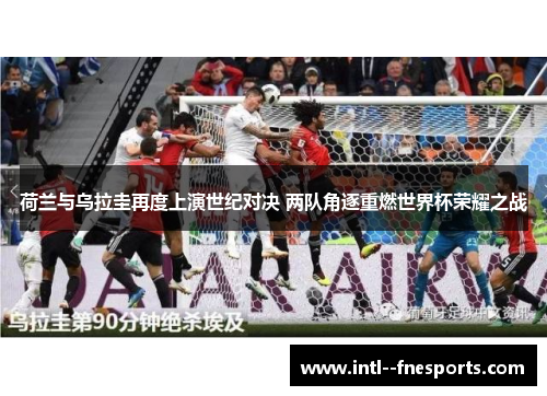 荷兰与乌拉圭再度上演世纪对决 两队角逐重燃世界杯荣耀之战 荷兰与乌拉圭再度上演世纪对决 两队角逐重燃世界杯荣耀之战