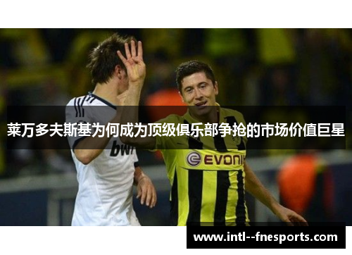 莱万多夫斯基为何成为顶级俱乐部争抢的市场价值巨星 莱万多夫斯基为何成为顶级俱乐部争抢的市场价值巨星
