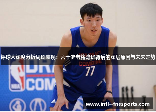 评球人深度分析周琦表现：六十岁老将隐忧背后的深层原因与未来走势
