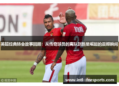 英超经典转会故事回顾:从传奇球员的离队到新星崛起的震撼瞬间 英超经典转会故事回顾:从传奇球员的离队到新星崛起的震撼瞬间