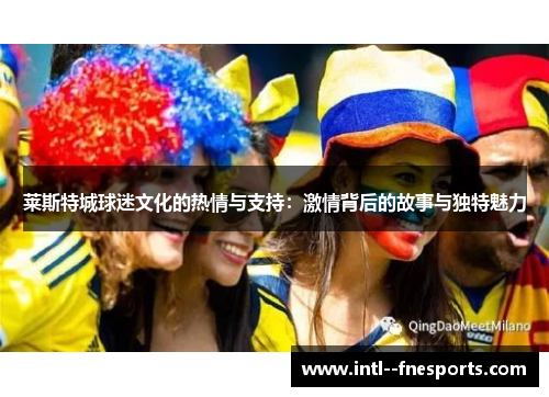 莱斯特城球迷文化的热情与支持:激情背后的故事与独特魅力 莱斯特城球迷文化的热情与支持:激情背后的故事与独特魅力