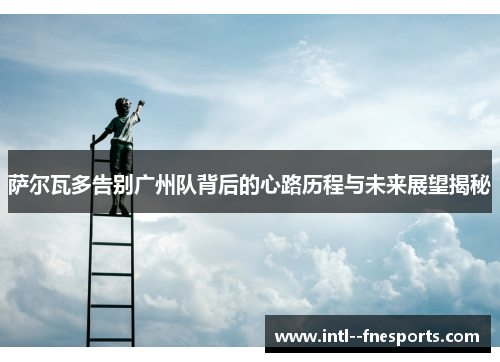 萨尔瓦多告别广州队背后的心路历程与未来展望揭秘