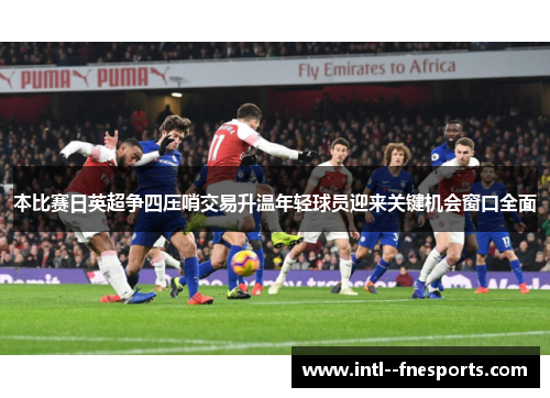本比赛日英超争四压哨交易升温年轻球员迎来关键机会窗口全面