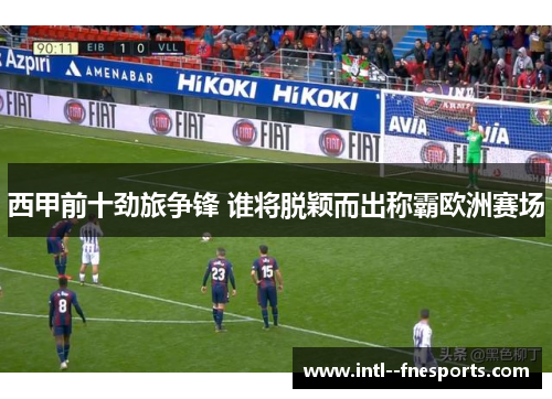 西甲前十劲旅争锋 谁将脱颖而出称霸欧洲赛场