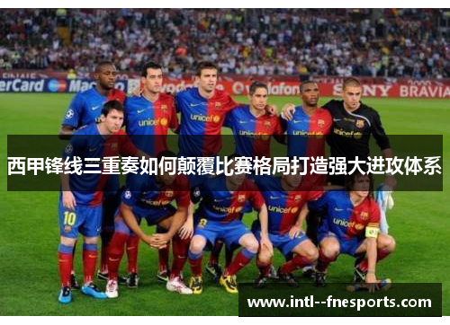 西甲锋线三重奏如何颠覆比赛格局打造强大进攻体系