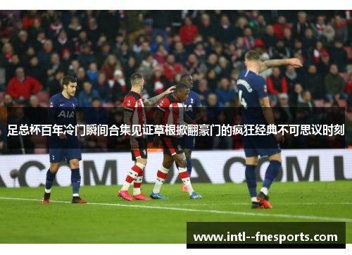 足总杯百年冷门瞬间合集见证草根掀翻豪门的疯狂经典不可思议时刻