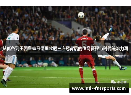 从低谷到王朝皇家马德里欧冠三连冠背后的传奇征程与时代统治力再 从低谷到王朝皇家马德里欧冠三连冠背后的传奇征程与时代统治力再