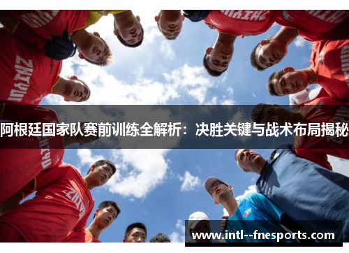 阿根廷国家队赛前训练全解析：决胜关键与战术布局揭秘