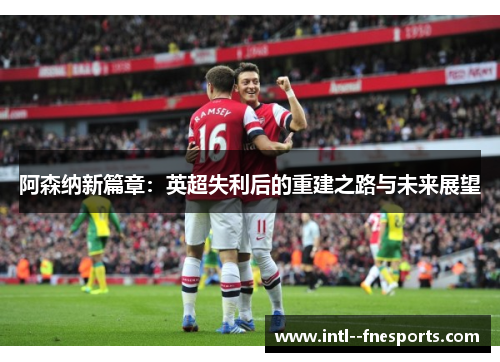 阿森纳新篇章：英超失利后的重建之路与未来展望