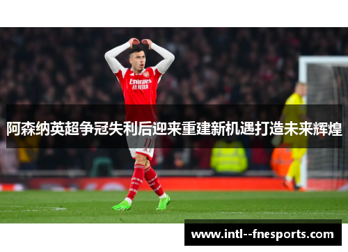 阿森纳英超争冠失利后迎来重建新机遇打造未来辉煌