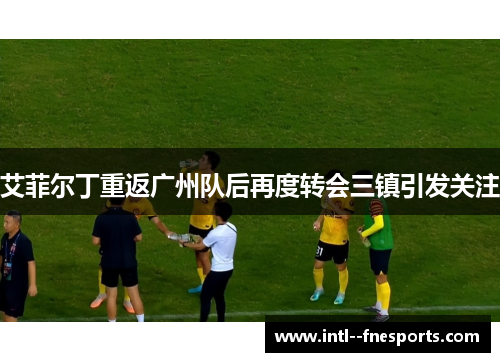 艾菲尔丁重返广州队后再度转会三镇引发关注 艾菲尔丁重返广州队后再度转会三镇引发关注