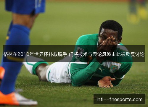 格林在2010年世界杯扑救脱手 门将技术与舆论风波由此被反复讨论